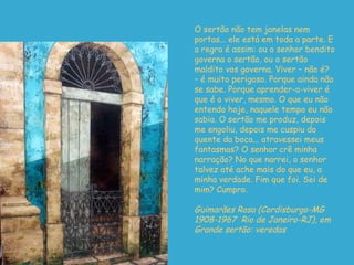O sertão não tem janelas nem portas... ele está em toda a parte. E a regra é assim: ou o senhor bendito governa o sertão, ou o sertão maldito vos governa. Viver – não é? – é muito perigoso. Porque ainda não se sabe. Porque aprender-a-viver é que é o viver, mesmo. O que eu não entendo hoje, naquele tempo eu não sabia. O sertão me produz, depois me eng o liu, depois me cuspiu do quente da boca...  a travessei meus fantasmas? O senhor crê minha narração? No que narrei, o senhor talvez até ache mais do que eu, a minha verdade. Fim que foi. Sei de mim? Cumpro. Guimarães Rosa (Cordisburgo-MG 1908-1967  Rio de Janeiro-RJ), em Grande sertão: veredas  