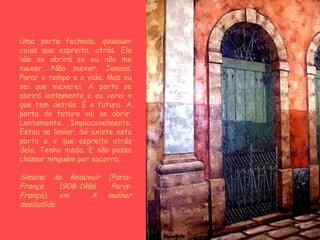 Uma porta fechada, qualquer coisa que espreita, atrás. Ela não se abrirá se eu não me mexer. Não mexer. Jamais. Parar o tempo e a vida. Mas eu sei que mexerei. A porta se abrirá lentamente e eu verei o que tem detrás. É o futuro. A porta do futuro vai se abrir. Lentamente. Implacavelmente. Estou no limiar. Só existe esta porta e o que espreita atrás dela. Tenho medo. E não posso chamar ninguém por socorro. Simone de Beauvoir (Paris-França 1908-1986 Paris-França), em  A mulher desiludida   