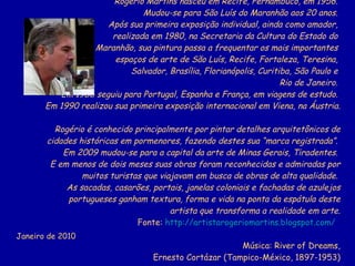 Pinturas: Rogério Martins Rogério Martins nasceu em Recife, Pernambuco, em 1956.  Mudou-se para São Luís do Maranhão aos 20 anos.  Após sua primeira exposição individual, ainda como amador,  realizada em 1980, na Secretaria da Cultura do Estado do  Maranhão, sua pintura passa a frequentar os mais importantes  espaços de arte de São Luís, Recife, Fortaleza, Teresina,  Salvador, Brasília, Florianópolis, Curitiba, São Paulo e  Rio de Janeiro.  Em 1986 seguiu para Portugal, Espanha e França, em viagens de estudo.  Em 1990 realizou sua primeira exposição internacional em Viena, na Áustria.  Rogério é conhecido principalmente por pintar detalhes arquitetônicos de cidades históricas em pormenores, fazendo destes sua “marca registrada”.  Em 2009 mudou-se para a capital da arte de Minas Gerais, Tiradentes.  E em menos de dois meses suas obras foram reconhecidas e admiradas por muitos turistas que viajavam em busca de obras de alta qualidade.  As sacadas, casarões, portais, janelas coloniais e fachadas de azulejos portugueses ganham textura, forma e vida na ponta da espátula deste artista que transforma a realidade em arte. Fonte:  http://artistarogeriomartins.blogspot.com/   Música: River of Dreams, Ernesto Cortázar (Tampico-México, 1897-1953) Idealização, pesquisa e realização: Heloisa Guimarães Janeiro de 2010 
