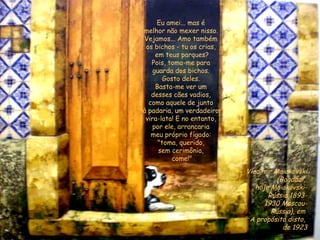 Eu amei... mas é  melhor não mexer nisso.   Vejamos... Amo também  os bichos - tu os crias,  em teus parques? Pois, toma-me para  guarda dos bichos.  Gosto deles.  Basta-me ver um  desses cães vadios,  como aquele de junto  à padaria, um verdadeiro  vira-lata! E no entanto,  por ele, arrancaria  meu próprio fígado:  "toma, querido,  sem cerimônia,  come!" Vladimir Maiakóvski (Bagdádi,  hoje Maiakóvski- Rússia 1893- 1930 Moscou- Rússia), em  A propósito disto,  de 1923 