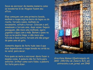 Deve-se escrever da mesma maneira como as lavadeiras lá de Alagoas fazem seu ofício.  Elas começam com uma primeira lavada, molham a roupa suja na beira da lagoa ou do riacho, torcem o pano, molham-no novamente, voltam a torcer. Colocam o anil, ensaboam e torcem uma, duas vezes. Depois enxaguam, dão mais uma molhada, agora jogando a água com a mão. Batem o pano na laje ou na pedra limpa, e dão mais uma torcida e mais outra, torcem até não pingar do pano uma só gota.  Somente depois de feito tudo isso é que elas dependuram a roupa lavada na corda ou no varal, para secar.  Pois quem se mete a escrever devia fazer a mesma coisa. A palavra não foi feita para enfeitar, brilhar como ouro falso; a palavra foi feita para dizer. Graciliano Ramos (Quebrangulo-AL 1892 -1953 Rio de Janeiro-RJ), em entrevista a um jornal, em 1948 