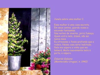 Janela sobre uma mulher I Essa mulher é uma casa secreta. Em seus cantos, guarda vozes e esconde fantasmas. Nas noites de inverno, jorra fumaça. Quem entra nela, dizem, não sai nunca mais. Eu atravesso o fosso profundo que a rodeia. Nessa casa serei habitado. Nela me espera o vinho que me beberá. Muito suavemente bato à porta, e espero. Eduardo Galeano  (Montevidéu-Uruguai, n. 1940) 