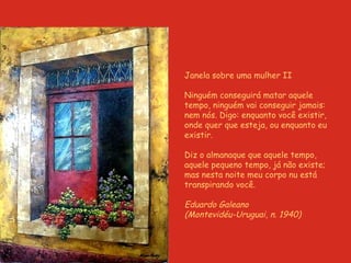 Janela sobre uma mulher II Ninguém conseguirá matar aquele tempo, ninguém vai conseguir jamais: nem nós. Digo: enquanto você existir, onde quer que esteja, ou enquanto eu existir. Diz o almanaque que aquele tempo, aquele pequeno tempo, já não existe; mas nesta noite meu corpo nu está transpirando você. Eduardo Galeano  (Montevidéu-Uruguai, n. 1940) 
