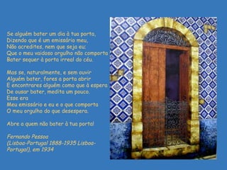   Se alguém bater um dia à tua porta,  Dizendo que é um emissário meu,  Não acredites, nem que seja eu;  Que o meu vaidoso orgulho não comporta  Bater sequer à porta irreal do céu.  Mas se, naturalmente, e sem ouvir  Alguém bater, fores a porta abrir  E encontrares alguém como que à espera  De ousar bater, medita um pouco.  Esse era  Meu emissário e eu e o que comporta  O meu orgulho do que desespera.  Abre a quem não bater à tua porta ! Fernando Pessoa  (Lisboa-Portugal 1888-1935 Lisboa-Portugal), em 1934 