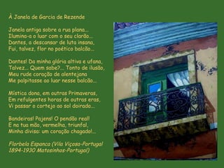 À Janela de Garcia de Rezende  Janela antiga sobre a rua plana... Ilumina-a o luar com o seu clarão... Dantes, a descansar de luta insana, Fui, talvez, flor no poético balcão... Dantes! Da minha glória altiva e ufana, Talvez... Quem sabe?... Tonto de ilusão, Meu rude coração de alentejana Me palpitasse ao luar nesse balcão... Mística dona, em outras Primaveras, Em refulgentes horas de outras eras, Vi passar o cortejo ao sol doirado... Bandeiras! Pajens! O pendão real! E na tua mão, vermelha, triunfal, Minha divisa: um coração chagado!... Florbela Espanca  (Vila Viçosa-Portugal  1894-1930 Matosinhos-Portugal)   