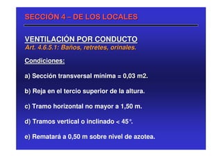 SECCIÓN 4 – DE LOS LOCALES


VENTILACIÓN POR CONDUCTO
Art. 4.6.5.1: Baños, retretes, orinales.

Condiciones:

a) Sección transversal mínima = 0,03 m2.

b) Reja en el tercio superior de la altura.

c) Tramo horizontal no mayor a 1,50 m.

d) Tramos vertical o inclinado < 45°.

e) Rematará a 0,50 m sobre nivel de azotea.
 
