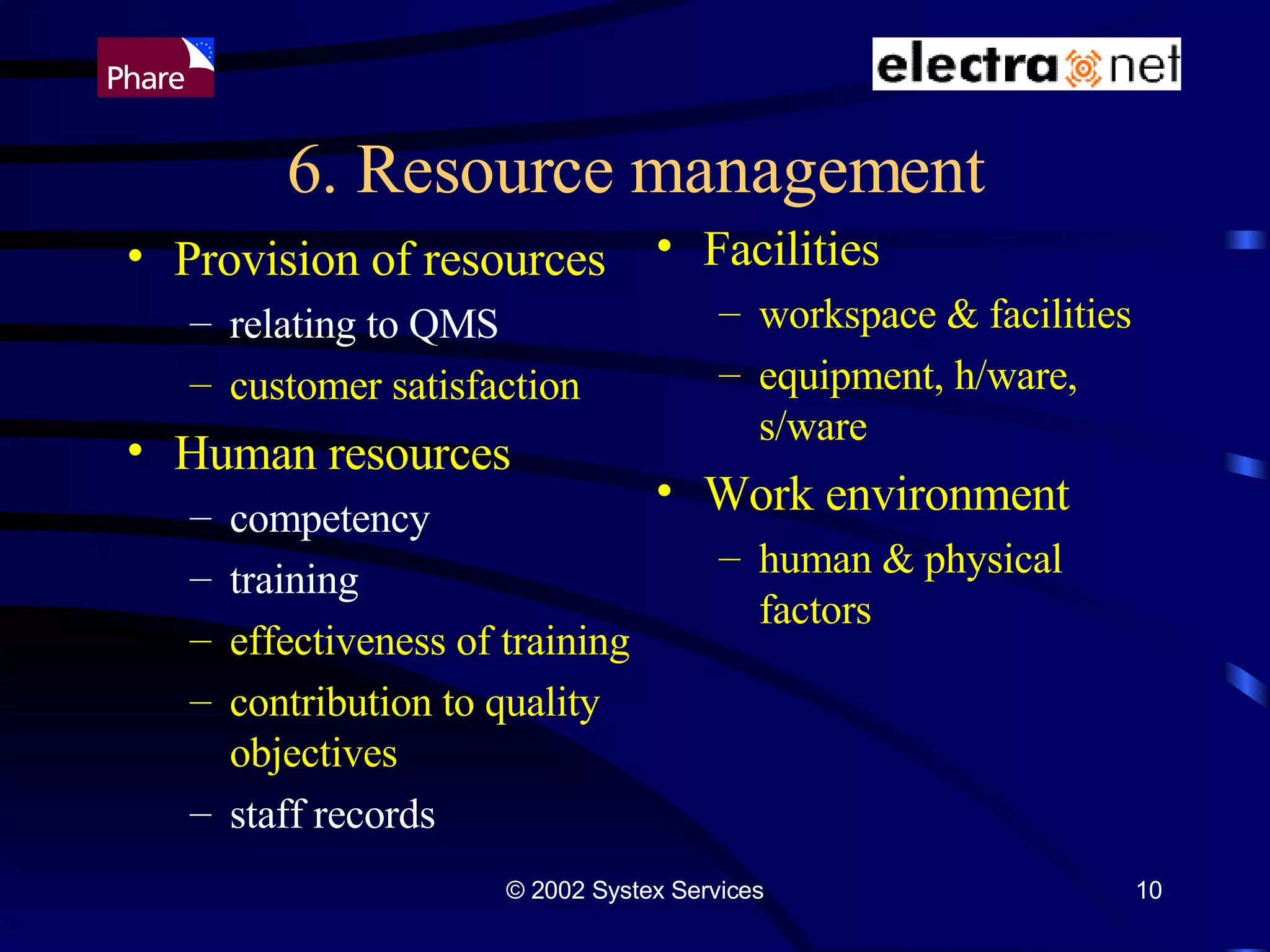 6. Resource management Provision of resources relating to QMS customer satisfaction Human resources competency training effectiveness of training contribution to quality objectives staff records Facilities workspace & facilities equipment, h/ware, s/ware Work environment human & physical factors 