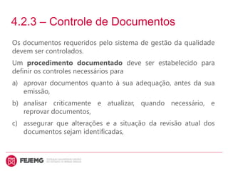 4.2.3 – Controle de Documentos
Os documentos requeridos pelo sistema de gestão da qualidade
devem ser controlados.
Um procedimento documentado deve ser estabelecido para
definir os controles necessários para
a) aprovar documentos quanto à sua adequação, antes da sua
emissão,
b) analisar criticamente e atualizar, quando necessário, e
reprovar documentos,
c) assegurar que alterações e a situação da revisão atual dos
documentos sejam identificadas,
 