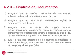 4.2.3 – Controle de Documentos
d) assegurar que as versões pertinentes de documentos
aplicáveis estejam disponíveis nos locais de uso,
e) assegurar que os documentos permaneçam legíveis e
prontamente identificáveis,
f) assegurar que documentos de origem externa,
determinados pela organização como necessários para o
planejamento e operação do sistema de gestão da qualidade,
sejam identificados e que sua distribuição seja controlada, e
g) evitar o uso não pretendido de documentos obsoletos e
aplicar identificação adequada nos casos em que eles forem
retidos por qualquer propósito.
 