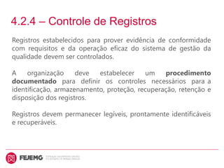 4.2.4 – Controle de Registros
Registros estabelecidos para prover evidência de conformidade
com requisitos e da operação eficaz do sistema de gestão da
qualidade devem ser controlados.
A organização deve estabelecer um procedimento
documentado para definir os controles necessários para a
identificação, armazenamento, proteção, recuperação, retenção e
disposição dos registros.
Registros devem permanecer legíveis, prontamente identificáveis
e recuperáveis.
 