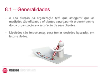 8.1 – Generalidades
- A alta direção da organização terá que assegurar que as
medições são eficazes e eficientes para garantir o desempenho
do da organização e a satisfação de seus clientes.
- Medições são importantes para tomar decisões baseadas em
fatos e dados.
 