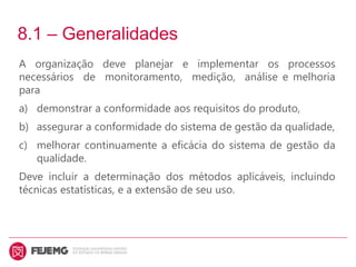 8.1 – Generalidades
A organização deve planejar e implementar os processos
necessários de monitoramento, medição, análise e melhoria
para
a) demonstrar a conformidade aos requisitos do produto,
b) assegurar a conformidade do sistema de gestão da qualidade,
c) melhorar continuamente a eficácia do sistema de gestão da
qualidade.
Deve incluir a determinação dos métodos aplicáveis, incluindo
técnicas estatísticas, e a extensão de seu uso.
 