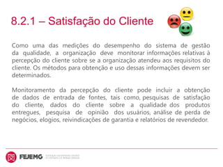 8.2.1 – Satisfação do Cliente
Como uma das medições do desempenho do sistema de gestão
da qualidade, a organização deve monitorar informações relativas à
percepção do cliente sobre se a organização atendeu aos requisitos do
cliente. Os métodos para obtenção e uso dessas informações devem ser
determinados.
Monitoramento da percepção do cliente pode incluir a obtenção
de dados de entrada de fontes, tais como, pesquisas de satisfação
do cliente, dados do cliente sobre a qualidade dos produtos
entregues, pesquisa de opinião dos usuários, análise de perda de
negócios, elogios, reivindicações de garantia e relatórios de revendedor.
 