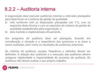8.2.2 – Auditoria interna
A organização deve executar auditorias internas a intervalos planejados
para determinar se o sistema de gestão da qualidade
a) está conforme com as disposições planejadas (ver 7.1), com os
requisitos desta Norma e com os requisitos do sistema de gestão da
qualidade estabelecidos pela organização, e
b) está mantido e implementado eficazmente.
Um programa de auditoria deve ser planejado, levando em
consideração a situação e a importância dos processos e as áreas a
serem auditadas, bem como os resultados de auditorias anteriores.
Os critérios da auditoria, escopo, frequência e métodos devem ser
definidos. A seleção dos auditores e a execução das auditorias devem
assegurar objetividade e imparcialidade do processo de auditoria. Os
auditores não devem auditar o seu próprio trabalho.
 