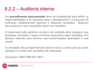 8.2.2 – Auditoria interna
Um procedimento documentado deve ser estabelecido para definir as
responsabilidades e os requisitos para o planejamento e a execução de
auditorias, estabelecendo registros e relatando resultados. Registros
das auditorias e seus resultados devem ser mantidos.
O responsável pela gerência da área a ser auditada deve assegurar que
quaisquer correções e ações corretivas necessárias sejam adotadas, sem
demora indevida, para eliminar não-conformidades detectadas e suas
causas.
As atividades de acompanhamento devem incluir a verificação das ações
adotadas e o relato dos resultados de verificação.
Orientação: ABNT NBR ISO 19011
 