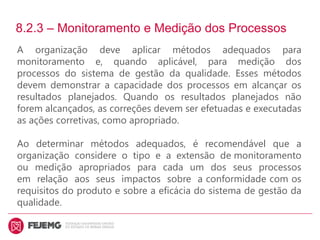 8.2.3 – Monitoramento e Medição dos Processos
A organização deve aplicar métodos adequados para
monitoramento e, quando aplicável, para medição dos
processos do sistema de gestão da qualidade. Esses métodos
devem demonstrar a capacidade dos processos em alcançar os
resultados planejados. Quando os resultados planejados não
forem alcançados, as correções devem ser efetuadas e executadas
as ações corretivas, como apropriado.
Ao determinar métodos adequados, é recomendável que a
organização considere o tipo e a extensão de monitoramento
ou medição apropriados para cada um dos seus processos
em relação aos seus impactos sobre a conformidade com os
requisitos do produto e sobre a eficácia do sistema de gestão da
qualidade.
 