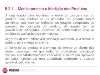 8.2.4 – Monitoramento e Medição dos Produtos
A organização deve monitorar e medir as características do
produto para verificar se os requisitos do produto foram
atendidos. Isso deve ser realizado em estágios apropriados do
processo de realização do produto, de acordo com as
providências planejadas. Evidência de conformidade com os
critérios de aceitação deve ser mantida.
Registros devem indicar a(s) pessoa(s) autorizada(s) a liberar o
produto para entrega ao cliente.
A liberação do produto e a entrega do serviço ao cliente não
devem prosseguir até que todas as providências planejadas
tenham sido satisfatoriamente concluídas, a menos que aprovado
de outra maneira por uma autoridade pertinente e, quando
aplicável, pelo cliente.
 