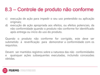 8.3 – Controle de produto não conforme
c) execução de ação para impedir o seu uso pretendido ou aplicação
originais;
d) execução de ação apropriada aos efeitos, ou efeitos potenciais, da
não conformidade quando o produto não conforme for identificado
após entrega ou início do uso do produto.
Quando o produto não conforme for corrigido, este deve ser
submetido à reverificação para demonstrar a conformidade com os
requisitos.
Devem ser mantidos registros sobre a natureza das não conformidades
e quaisquer ações subsequentes executadas, incluindo concessões
obtidas.
 