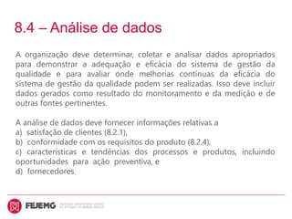 8.4 – Análise de dados
A organização deve determinar, coletar e analisar dados apropriados
para demonstrar a adequação e eficácia do sistema de gestão da
qualidade e para avaliar onde melhorias contínuas da eficácia do
sistema de gestão da qualidade podem ser realizadas. Isso deve incluir
dados gerados como resultado do monitoramento e da medição e de
outras fontes pertinentes.
A análise de dados deve fornecer informações relativas a
a) satisfação de clientes (8.2.1),
b) conformidade com os requisitos do produto (8.2.4),
c) características e tendências dos processos e produtos, incluindo
oportunidades para ação preventiva, e
d) fornecedores.
 