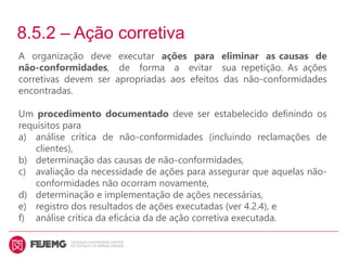 8.5.2 – Ação corretiva
A organização deve executar ações para eliminar as causas de
não-conformidades, de forma a evitar sua repetição. As ações
corretivas devem ser apropriadas aos efeitos das não-conformidades
encontradas.
Um procedimento documentado deve ser estabelecido definindo os
requisitos para
a) análise crítica de não-conformidades (incluindo reclamações de
clientes),
b) determinação das causas de não-conformidades,
c) avaliação da necessidade de ações para assegurar que aquelas não-
conformidades não ocorram novamente,
d) determinação e implementação de ações necessárias,
e) registro dos resultados de ações executadas (ver 4.2.4), e
f) análise crítica da eficácia da de ação corretiva executada.
 