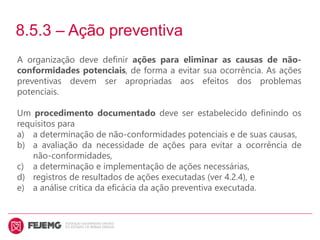 8.5.3 – Ação preventiva
A organização deve definir ações para eliminar as causas de não-
conformidades potenciais, de forma a evitar sua ocorrência. As ações
preventivas devem ser apropriadas aos efeitos dos problemas
potenciais.
Um procedimento documentado deve ser estabelecido definindo os
requisitos para
a) a determinação de não-conformidades potenciais e de suas causas,
b) a avaliação da necessidade de ações para evitar a ocorrência de
não-conformidades,
c) a determinação e implementação de ações necessárias,
d) registros de resultados de ações executadas (ver 4.2.4), e
e) a análise crítica da eficácia da ação preventiva executada.
 