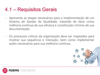 4.1 – Requisitos Gerais
- Apresenta as etapas necessárias para a implementação de um
Sistema de Gestão da Qualidade, tratando de itens como
melhoria contínua de sua eficácia e constituição mínima de sua
documentação;
- Os processos críticos da organização deve ser mapeados para
mostrar sua sequência e interação, bem como implementar
ações necessárias para sua melhoria contínua.
 