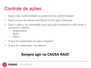 Controle de ações
• Qual a não-conformidade ou potencial não conformidade?
• Qual a causa raiz dessa ocorrência? (5 Por quês; Ishikawa)
• Qual a ação a ser executada para que que a ocorrência não torne a
acontecer? (5W2H)
- Responsável;
- Ação;
- Prazo.
• O que foi implantado da ação proposta?
• O que foi implantado , foi efetivo?
Sempre agir na CAUSA RAIZ!
 