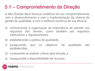 5.1 – Comprometimento da Direção
A Alta Direção deve fornecer evidência do seu comprometimento
com o desenvolvimento e com a implementação do sistema de
gestão da qualidade, e com a melhoria contínua de sua eficácia:
a) comunicando à organização da importância de atender aos
requisitos dos clientes, como também aos requisitos
estatutários e regulamentares,
b) estabelecendo a política da qualidade,
c) assegurando que os objetivos da qualidade são
estabelecidos,
d) conduzindo as análises críticas pela direção, e
e) assegurando a disponibilidade de recursos.
 