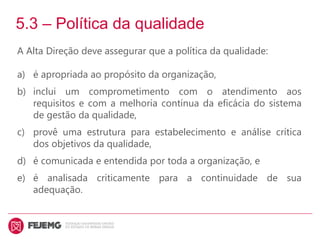 5.3 – Política da qualidade
A Alta Direção deve assegurar que a política da qualidade:
a) é apropriada ao propósito da organização,
b) inclui um comprometimento com o atendimento aos
requisitos e com a melhoria contínua da eficácia do sistema
de gestão da qualidade,
c) provê uma estrutura para estabelecimento e análise crítica
dos objetivos da qualidade,
d) é comunicada e entendida por toda a organização, e
e) é analisada criticamente para a continuidade de sua
adequação.
 