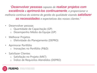 "Desenvolver pessoas capazes de realizar projetos com
excelência e aprimorá-los continuamente, e proporcionar a
melhoria contínua do sistema de gestão da qualidade visando satisfazer
as necessidades e expectativas dos nossos clientes."
• Desenvolver pessoas
o Quantidade de Capacitação (GP)
o Desempenho Médio da Equipe (GP)
• Melhorar Projetos
o Efetividade do Planejamento (DEPRO)
• Aprimorar Portfólio
o Inovações no Portfólio (P&D)
• Satisfazer Clientes
o Satisfação no Projeto (MKT)
o Índice de Requisitos Atendidos (DEPRO)
 