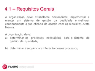 4.1 – Requisitos Gerais
A organização deve estabelecer, documentar, implementar e
manter um sistema de gestão da qualidade e melhorar
continuamente a sua eficácia de acordo com os requisitos desta
Norma.
A organização deve:
a) determinar os processos necessários para o sistema de
gestão da qualidade,
b) determinar a sequência e interação desses processos,
 