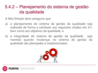 5.4.2 – Planejamento do sistema de gestão
da qualidade
A Alta Direção deve assegurar que
a) o planejamento do sistema de gestão da qualidade seja
realizado de forma a satisfazer aos requisitos citados em 4.1,
bem como aos objetivos da qualidade, e
b) a integridade do sistema de gestão da qualidade seja
mantida quando mudanças no sistema de gestão da
qualidade são planejadas e implementadas.
 