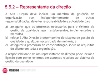 5.5.2 – Representante da direção
A Alta Direção deve indicar um membro da gerência da
organização que, independentemente de outras
responsabilidades, deve ter responsabilidade e autoridade para
a) assegurar que os processos necessários para o sistema de
gestão da qualidade sejam estabelecidos, implementados e
mantidos,
b) relatar à Alta Direção o desempenho do sistema de gestão da
qualidade e qualquer necessidade de melhoria, e
c) assegurar a promoção da conscientização sobre os requisitos
do cliente em toda a organização.
A responsabilidade de um representante da direção pode incluir a
ligação com partes externas em assuntos relativos ao sistema de
gestão da qualidade.
 