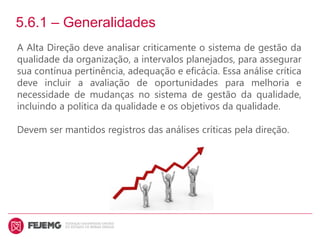 5.6.1 – Generalidades
A Alta Direção deve analisar criticamente o sistema de gestão da
qualidade da organização, a intervalos planejados, para assegurar
sua contínua pertinência, adequação e eficácia. Essa análise crítica
deve incluir a avaliação de oportunidades para melhoria e
necessidade de mudanças no sistema de gestão da qualidade,
incluindo a política da qualidade e os objetivos da qualidade.
Devem ser mantidos registros das análises críticas pela direção.
 