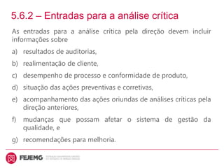 5.6.2 – Entradas para a análise crítica
As entradas para a análise crítica pela direção devem incluir
informações sobre
a) resultados de auditorias,
b) realimentação de cliente,
c) desempenho de processo e conformidade de produto,
d) situação das ações preventivas e corretivas,
e) acompanhamento das ações oriundas de análises críticas pela
direção anteriores,
f) mudanças que possam afetar o sistema de gestão da
qualidade, e
g) recomendações para melhoria.
 