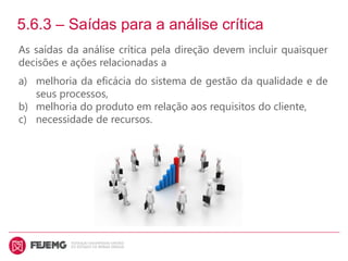 5.6.3 – Saídas para a análise crítica
As saídas da análise crítica pela direção devem incluir quaisquer
decisões e ações relacionadas a
a) melhoria da eficácia do sistema de gestão da qualidade e de
seus processos,
b) melhoria do produto em relação aos requisitos do cliente,
c) necessidade de recursos.
 