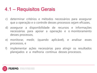 4.1 – Requisitos Gerais
c) determinar critérios e métodos necessários para assegurar
que a operação e o controle desses processos sejam eficazes,
d) assegurar a disponibilidade de recursos e informações
necessárias para apoiar a operação e o monitoramento
desses processos,
e) monitorar, medir, (quando aplicável), e analisar esses
processos, e
f) implementar ações necessárias para atingir os resultados
planejados e a melhoria contínua desses processos.
 