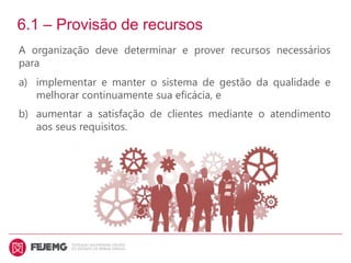 6.1 – Provisão de recursos
A organização deve determinar e prover recursos necessários
para
a) implementar e manter o sistema de gestão da qualidade e
melhorar continuamente sua eficácia, e
b) aumentar a satisfação de clientes mediante o atendimento
aos seus requisitos.
 
