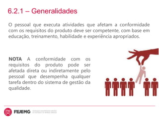 6.2.1 – Generalidades
O pessoal que executa atividades que afetam a conformidade
com os requisitos do produto deve ser competente, com base em
educação, treinamento, habilidade e experiência apropriados.
NOTA A conformidade com os
requisitos do produto pode ser
afetada direta ou indiretamente pelo
pessoal que desempenha qualquer
tarefa dentro do sistema de gestão da
qualidade.
 