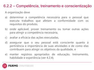 6.2.2 – Competência, treinamento e conscientização
A organização deve
a) determinar a competência necessária para o pessoal que
executa trabalhos que afetam a conformidade com os
requisitos do produto,
b) onde aplicável, prover treinamento ou tomar outras ações
para atingir a competência necessária,
c) avaliar a eficácia das ações executadas,
d) assegurar que o seu pessoal está consciente quanto à
pertinência e importância de suas atividades e de como elas
contribuem para atingir os objetivos da qualidade, e
e) manter registros apropriados de educação, treinamento,
habilidade e experiência (ver 4.2.4).
 