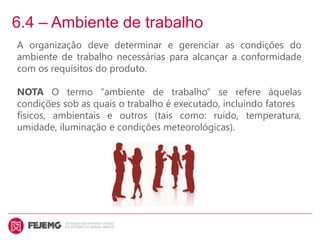 6.4 – Ambiente de trabalho
A organização deve determinar e gerenciar as condições do
ambiente de trabalho necessárias para alcançar a conformidade
com os requisitos do produto.
NOTA O termo “ambiente de trabalho” se refere àquelas
condições sob as quais o trabalho é executado, incluindo fatores
físicos, ambientais e outros (tais como: ruído, temperatura,
umidade, iluminação e condições meteorológicas).
 