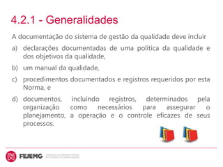 4.2.1 - Generalidades
A documentação do sistema de gestão da qualidade deve incluir
a) declarações documentadas de uma política da qualidade e
dos objetivos da qualidade,
b) um manual da qualidade,
c) procedimentos documentados e registros requeridos por esta
Norma, e
d) documentos, incluindo registros, determinados pela
organização como necessários para assegurar o
planejamento, a operação e o controle eficazes de seus
processos.
 