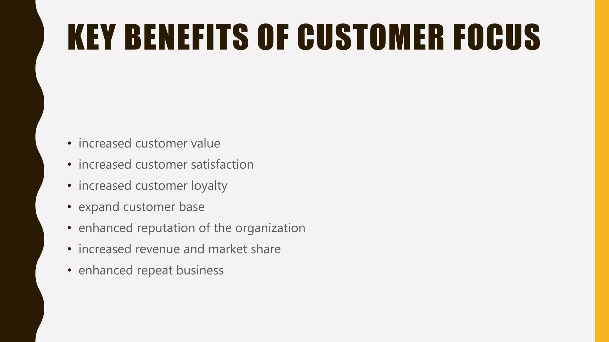 KEY BENEFITS OF CUSTOMER FOCUS
• increased customer value
• increased customer satisfaction
• increased customer loyalty
• expand customer base
• enhanced reputation of the organization
• increased revenue and market share
• enhanced repeat business
 