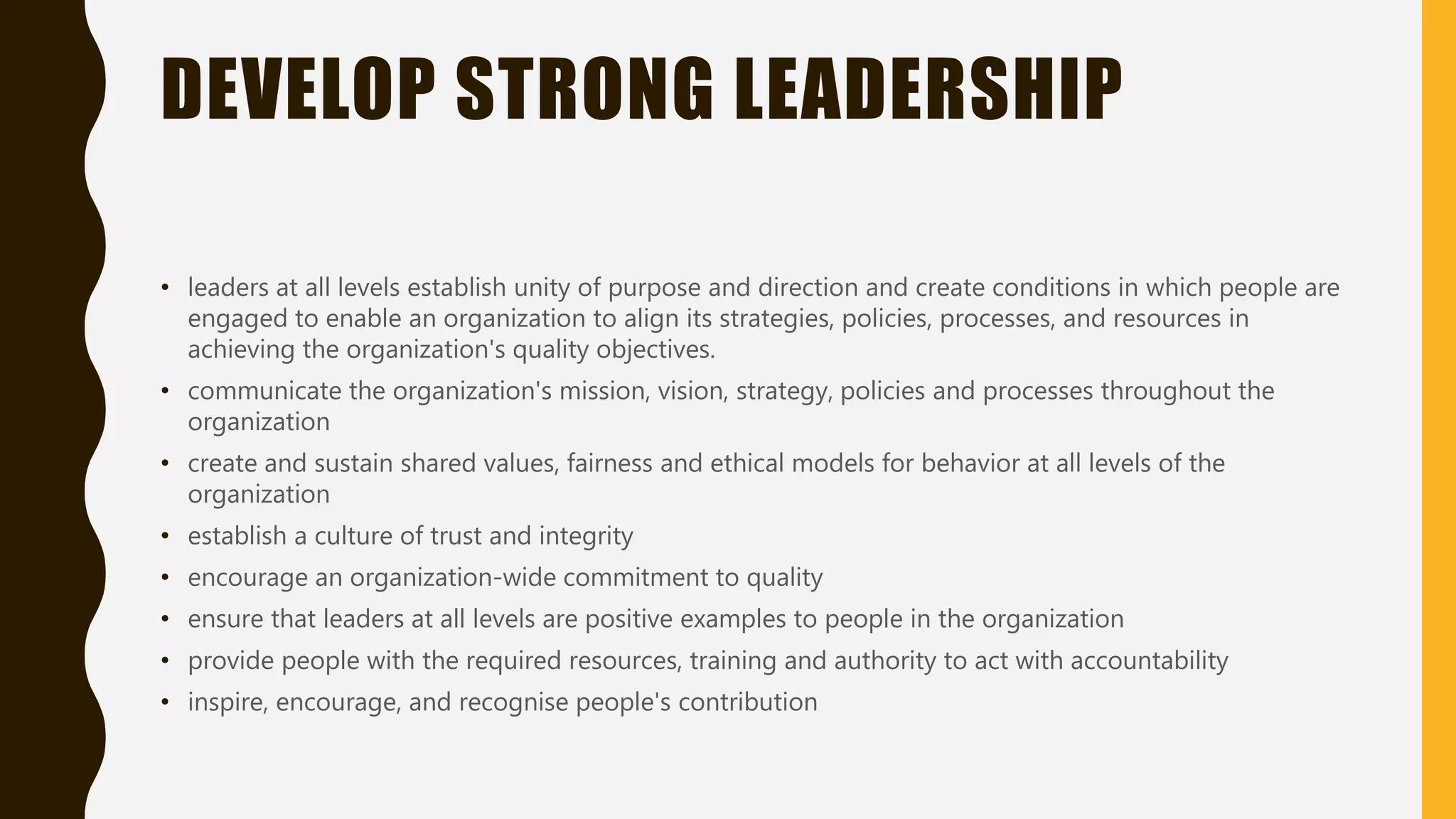 DEVELOP STRONG LEADERSHIP
• leaders at all levels establish unity of purpose and direction and create conditions in which people are
engaged to enable an organization to align its strategies, policies, processes, and resources in
achieving the organization's quality objectives.
• communicate the organization's mission, vision, strategy, policies and processes throughout the
organization
• create and sustain shared values, fairness and ethical models for behavior at all levels of the
organization
• establish a culture of trust and integrity
• encourage an organization-wide commitment to quality
• ensure that leaders at all levels are positive examples to people in the organization
• provide people with the required resources, training and authority to act with accountability
• inspire, encourage, and recognise people's contribution
 