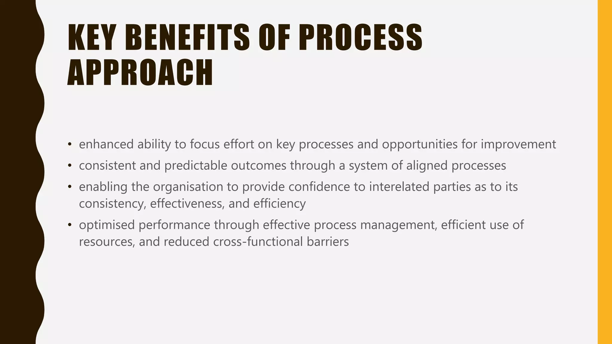 KEY BENEFITS OF PROCESS
APPROACH
• enhanced ability to focus effort on key processes and opportunities for improvement
• consistent and predictable outcomes through a system of aligned processes
• enabling the organisation to provide confidence to interelated parties as to its
consistency, effectiveness, and efficiency
• optimised performance through effective process management, efficient use of
resources, and reduced cross-functional barriers
 