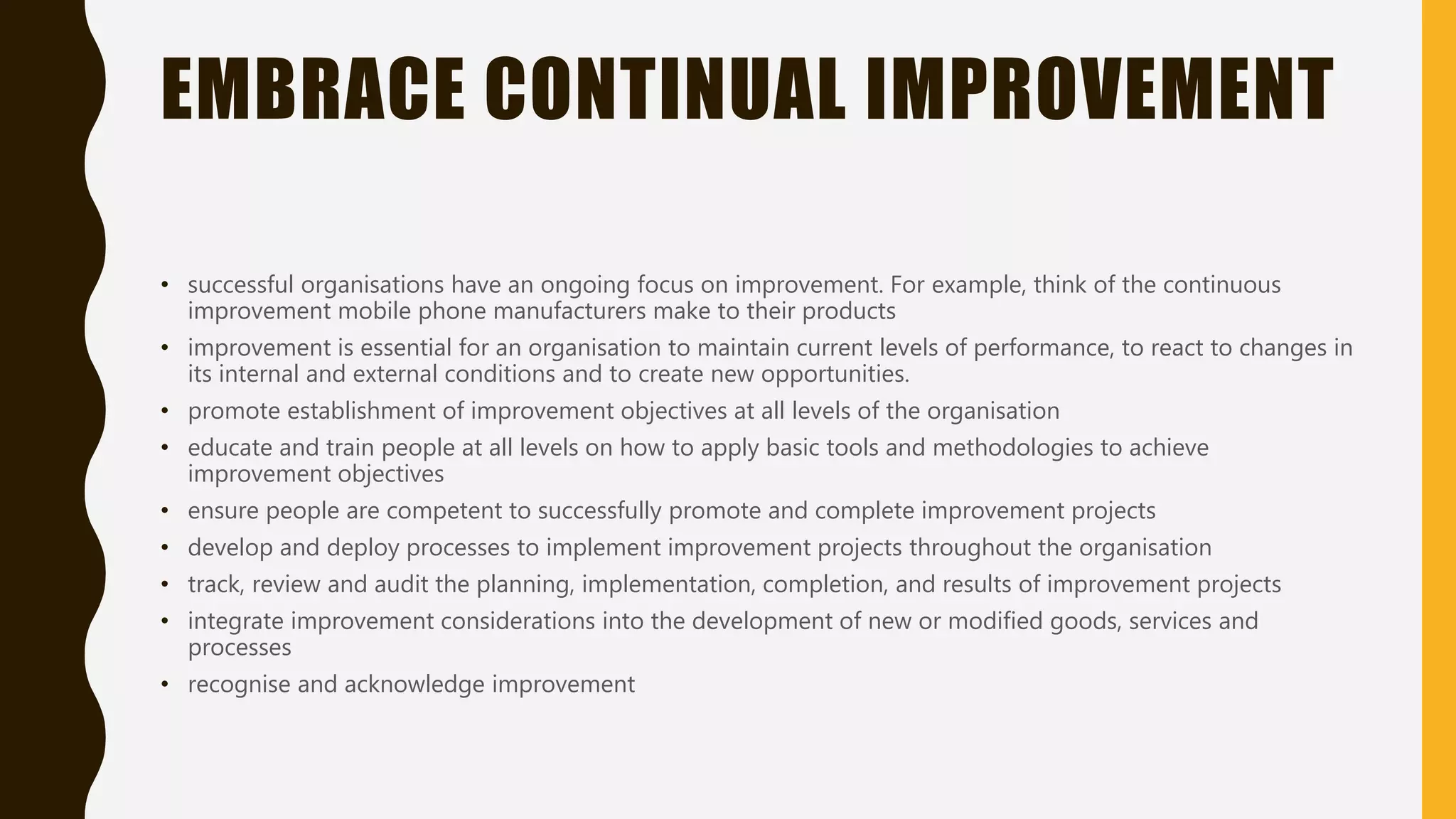 EMBRACE CONTINUAL IMPROVEMENT
• successful organisations have an ongoing focus on improvement. For example, think of the continuous
improvement mobile phone manufacturers make to their products
• improvement is essential for an organisation to maintain current levels of performance, to react to changes in
its internal and external conditions and to create new opportunities.
• promote establishment of improvement objectives at all levels of the organisation
• educate and train people at all levels on how to apply basic tools and methodologies to achieve
improvement objectives
• ensure people are competent to successfully promote and complete improvement projects
• develop and deploy processes to implement improvement projects throughout the organisation
• track, review and audit the planning, implementation, completion, and results of improvement projects
• integrate improvement considerations into the development of new or modified goods, services and
processes
• recognise and acknowledge improvement
 