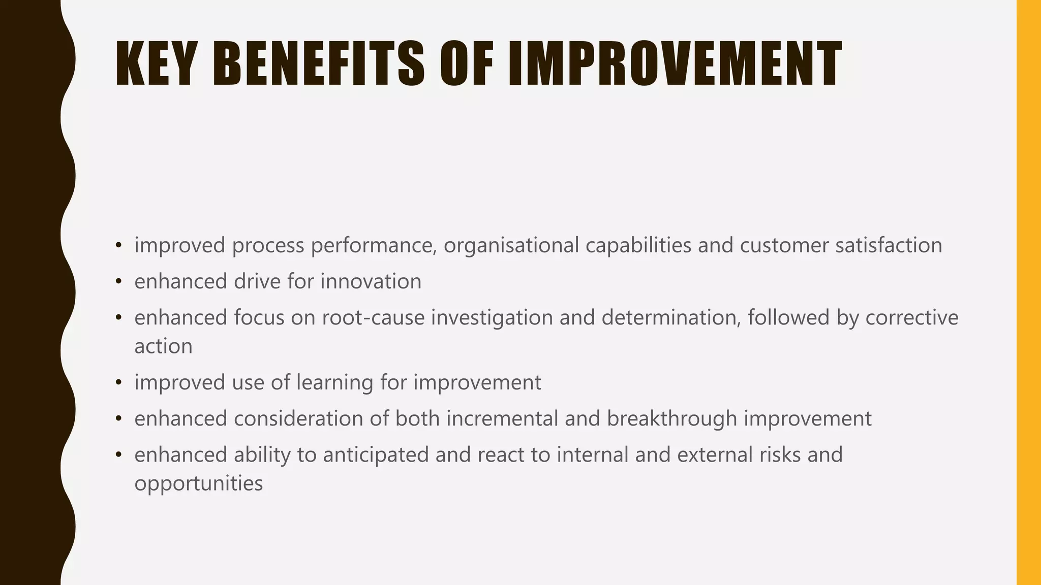 KEY BENEFITS OF IMPROVEMENT
• improved process performance, organisational capabilities and customer satisfaction
• enhanced drive for innovation
• enhanced focus on root-cause investigation and determination, followed by corrective
action
• improved use of learning for improvement
• enhanced consideration of both incremental and breakthrough improvement
• enhanced ability to anticipated and react to internal and external risks and
opportunities
 