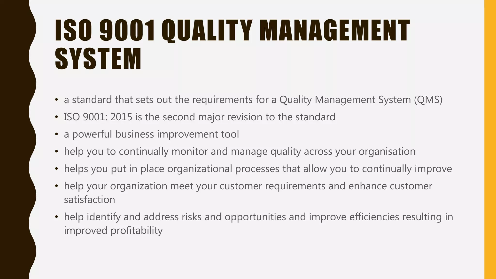 ISO 9001 QUALITY MANAGEMENT
SYSTEM
• a standard that sets out the requirements for a Quality Management System (QMS)
• ISO 9001: 2015 is the second major revision to the standard
• a powerful business improvement tool
• help you to continually monitor and manage quality across your organisation
• helps you put in place organizational processes that allow you to continually improve
• help your organization meet your customer requirements and enhance customer
satisfaction
• help identify and address risks and opportunities and improve efficiencies resulting in
improved profitability
 