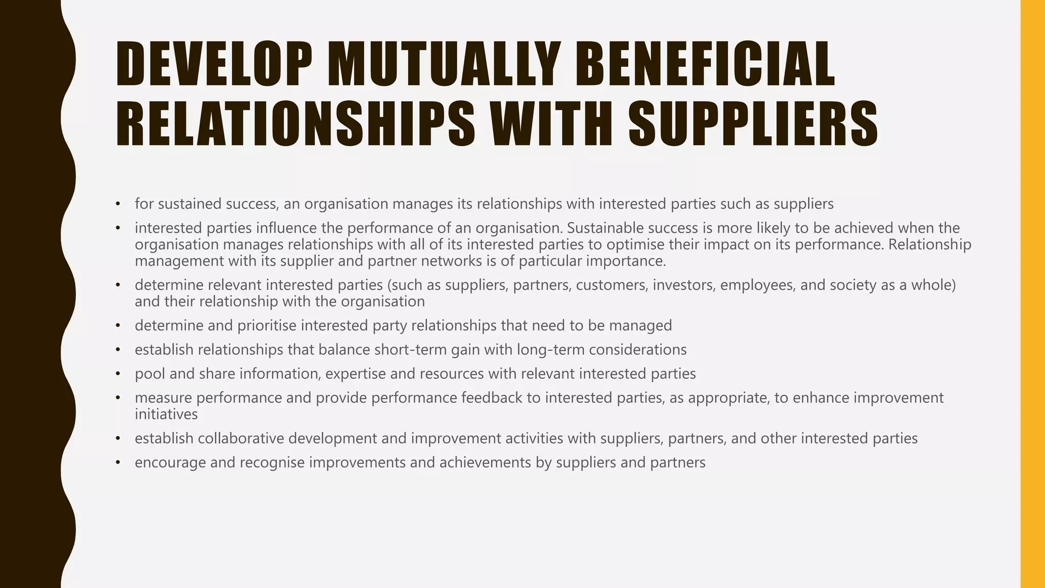 DEVELOP MUTUALLY BENEFICIAL
RELATIONSHIPS WITH SUPPLIERS
• for sustained success, an organisation manages its relationships with interested parties such as suppliers
• interested parties influence the performance of an organisation. Sustainable success is more likely to be achieved when the
organisation manages relationships with all of its interested parties to optimise their impact on its performance. Relationship
management with its supplier and partner networks is of particular importance.
• determine relevant interested parties (such as suppliers, partners, customers, investors, employees, and society as a whole)
and their relationship with the organisation
• determine and prioritise interested party relationships that need to be managed
• establish relationships that balance short-term gain with long-term considerations
• pool and share information, expertise and resources with relevant interested parties
• measure performance and provide performance feedback to interested parties, as appropriate, to enhance improvement
initiatives
• establish collaborative development and improvement activities with suppliers, partners, and other interested parties
• encourage and recognise improvements and achievements by suppliers and partners
 