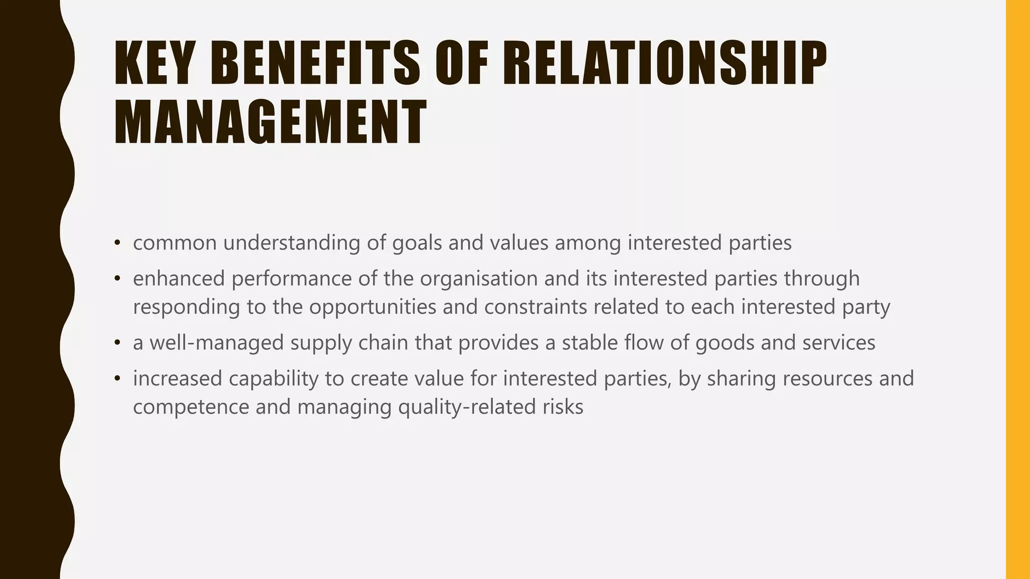 KEY BENEFITS OF RELATIONSHIP
MANAGEMENT
• common understanding of goals and values among interested parties
• enhanced performance of the organisation and its interested parties through
responding to the opportunities and constraints related to each interested party
• a well-managed supply chain that provides a stable flow of goods and services
• increased capability to create value for interested parties, by sharing resources and
competence and managing quality-related risks
 
